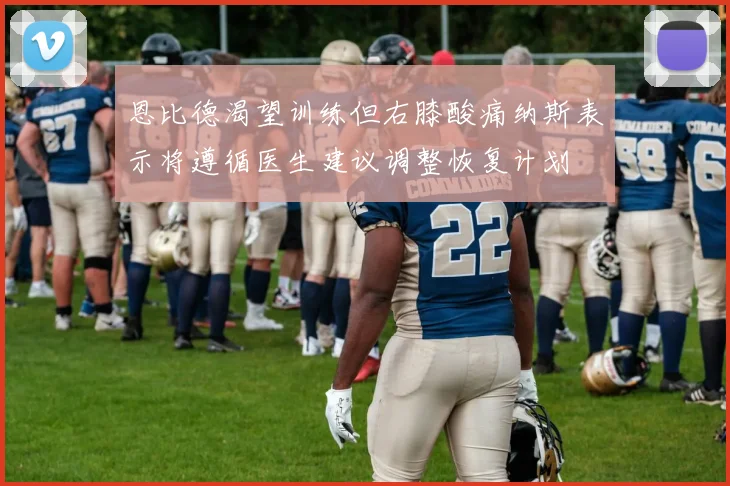 恩比德渴望训练但右膝酸痛纳斯表示将遵循医生建议调整恢复计划