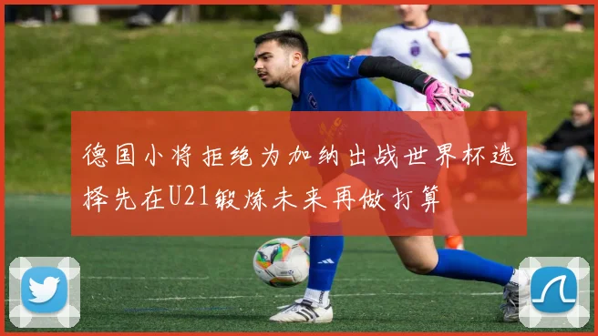 德国小将拒绝为加纳出战世界杯选择先在U21锻炼未来再做打算