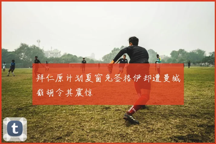 拜仁原计划夏窗免签格伊却遭曼城截胡令其震惊