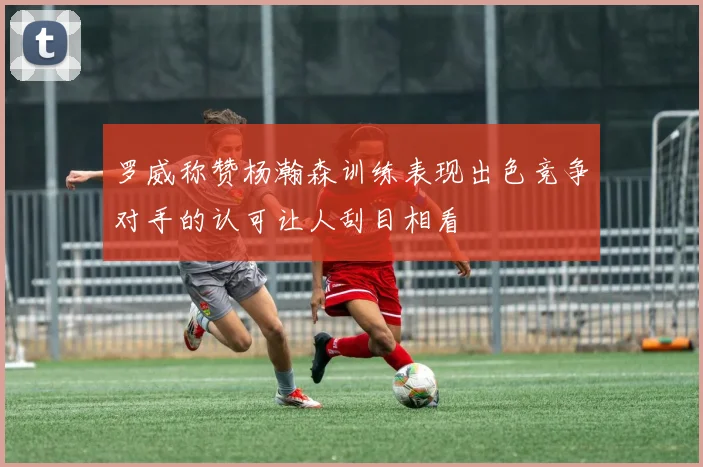 罗威称赞杨瀚森训练表现出色竞争对手的认可让人刮目相看