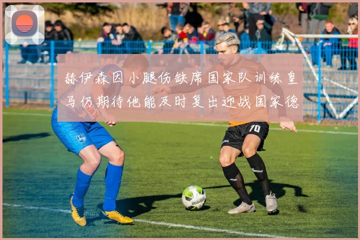 赫伊森因小腿伤缺席国家队训练皇马仍期待他能及时复出迎战国家德比