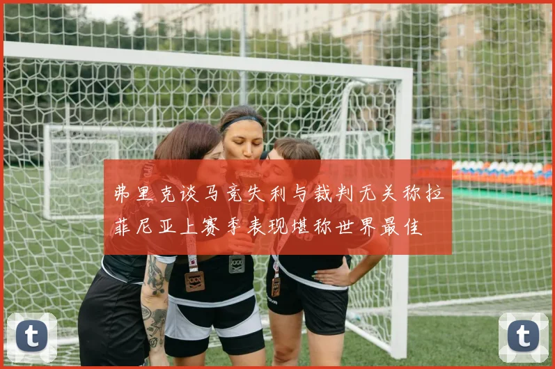 弗里克谈马竞失利与裁判无关称拉菲尼亚上赛季表现堪称世界最佳