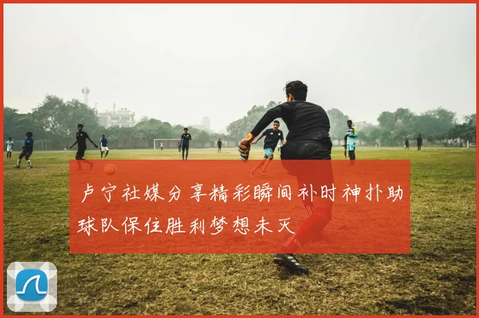 卢宁社媒分享精彩瞬间补时神扑助球队保住胜利梦想未灭