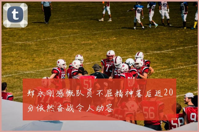 郑永刚感慨队员不屈精神落后近20分依然奋战令人动容