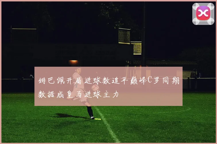 姆巴佩开局进球数追平巅峰C罗同期数据成皇马进球主力