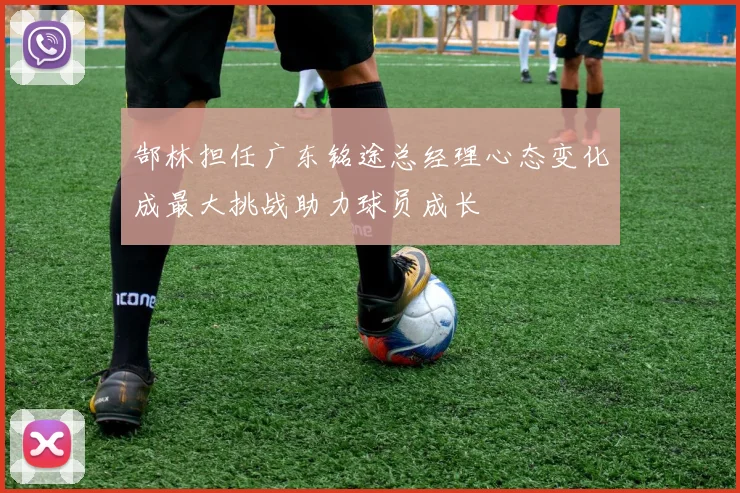 郜林担任广东铭途总经理心态变化成最大挑战助力球员成长