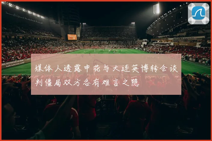 媒体人透露申花与大连英博转会谈判僵局双方各有难言之隐