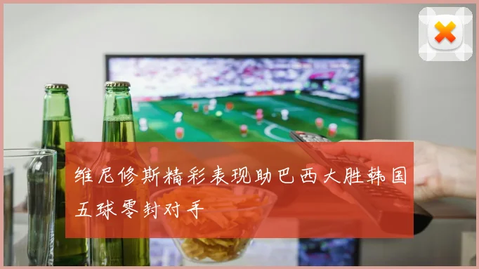 维尼修斯精彩表现助巴西大胜韩国五球零封对手