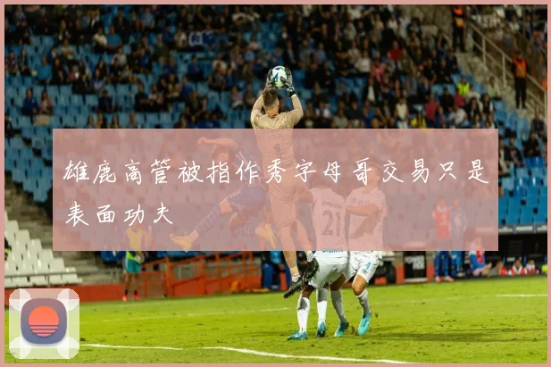 雄鹿高管被指作秀字母哥交易只是表面功夫