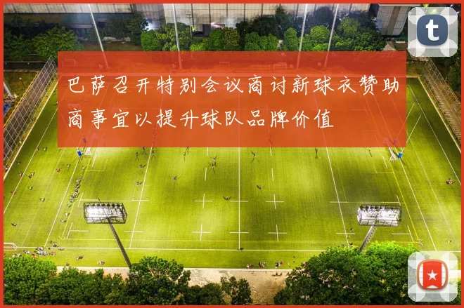 巴萨召开特别会议商讨新球衣赞助商事宜以提升球队品牌价值