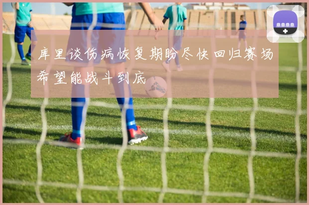 库里谈伤病恢复期盼尽快回归赛场希望能战斗到底