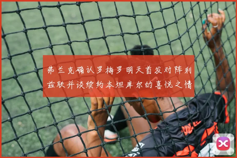 弗兰克确认罗梅罗明天首发对阵利兹联并谈续约本坦库尔的喜悦之情
