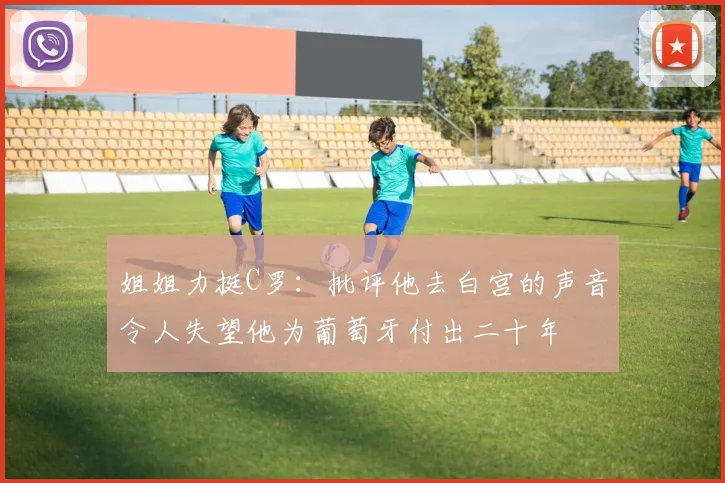 姐姐力挺C罗：批评他去白宫的声音令人失望他为葡萄牙付出二十年