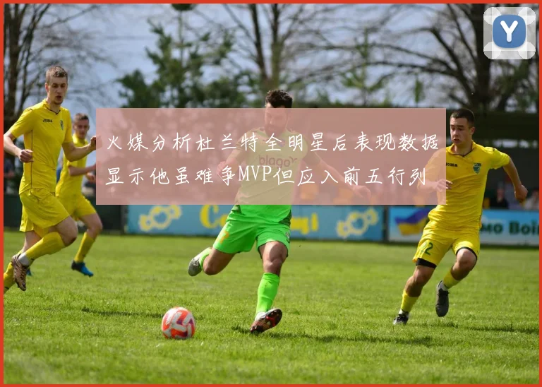 火媒分析杜兰特全明星后表现数据显示他虽难争MVP但应入前五行列