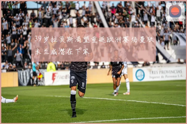 39岁拉莫斯渴望重返欧洲赛场曼联米兰成潜在下家