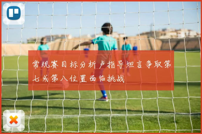 常规赛目标分析卢指导坦言争取第七或第八位置面临挑战