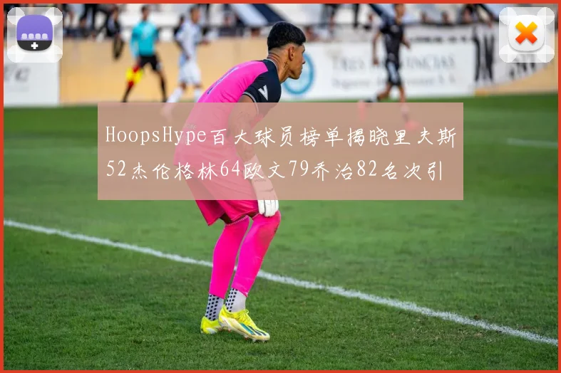 HoopsHype百大球员榜单揭晓里夫斯52杰伦格林64欧文79乔治82名次引关注