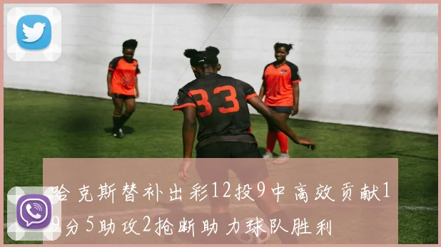 哈克斯替补出彩12投9中高效贡献19分5助攻2抢断助力球队胜利