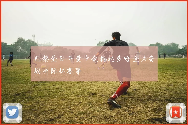 巴黎圣日耳曼今夜抵达多哈全力备战洲际杯赛事
