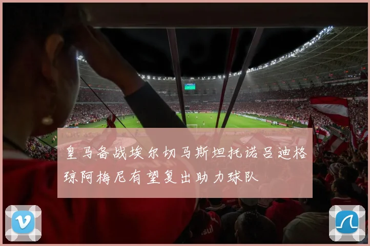 皇马备战埃尔切马斯坦托诺吕迪格琼阿梅尼有望复出助力球队