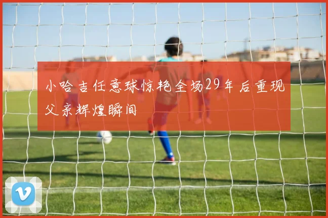 小哈吉任意球惊艳全场29年后重现父亲辉煌瞬间