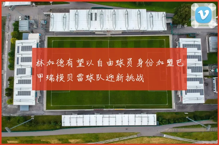 林加德有望以自由球员身份加盟巴甲瑞模贝雷球队迎新挑战