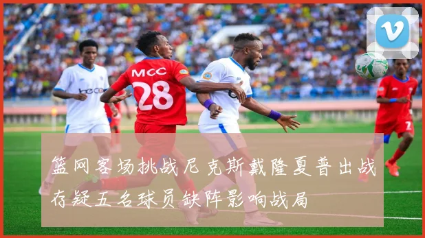 篮网客场挑战尼克斯戴隆夏普出战存疑五名球员缺阵影响战局