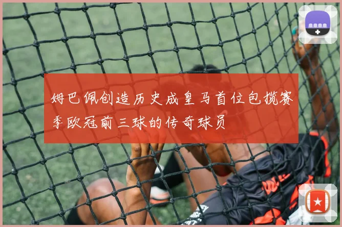 姆巴佩创造历史成皇马首位包揽赛季欧冠前三球的传奇球员