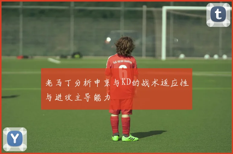 老马丁分析申京与KD的战术适应性与进攻主导能力