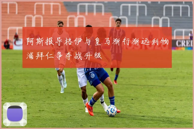 阿斯报导格伊与皇马渐行渐远利物浦拜仁争夺战升级