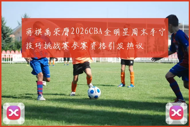 蒋祺禹荣膺2026CBA全明星周末李宁技巧挑战赛参赛资格引发热议