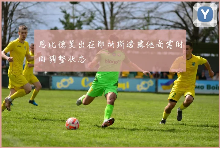 恩比德复出在即纳斯透露他尚需时间调整状态