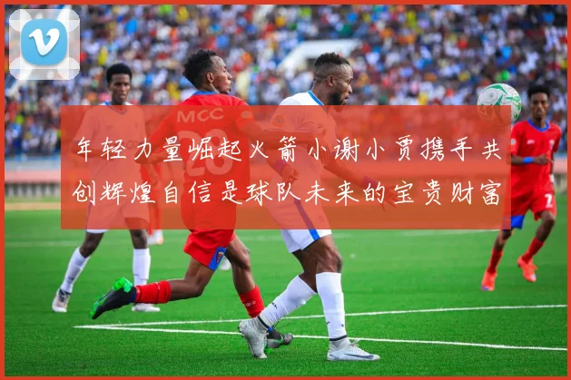 年轻力量崛起火箭小谢小贾携手共创辉煌自信是球队未来的宝贵财富