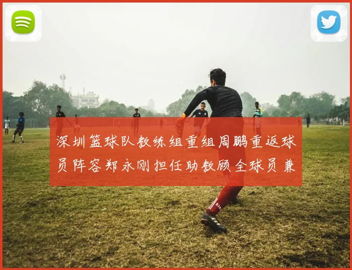 深圳篮球队教练组重组周鹏重返球员阵容郑永刚担任助教顾全球员兼任助教