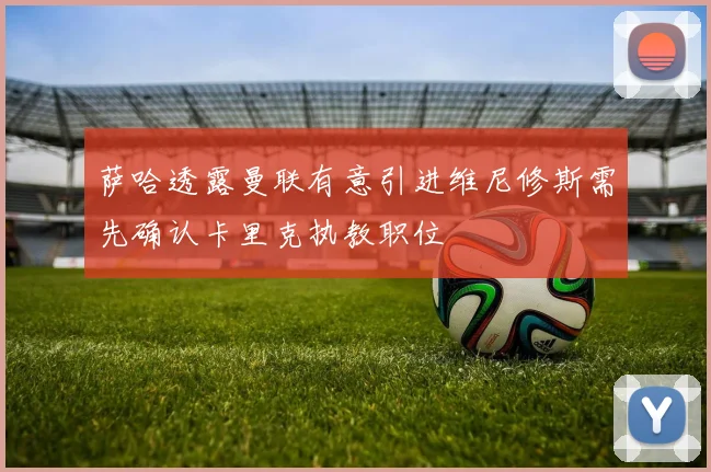 萨哈透露曼联有意引进维尼修斯需先确认卡里克执教职位