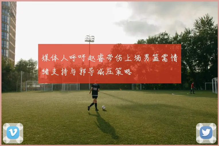 媒体人呼吁赵睿带伤上场男篮需情绪支持与郭导减压策略