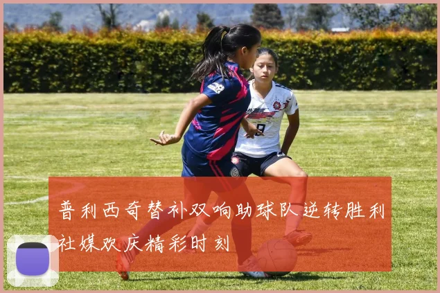 普利西奇替补双响助球队逆转胜利社媒欢庆精彩时刻