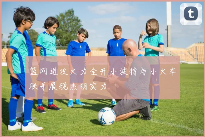 篮网进攻火力全开小波特与小火车联手展现杰明实力
