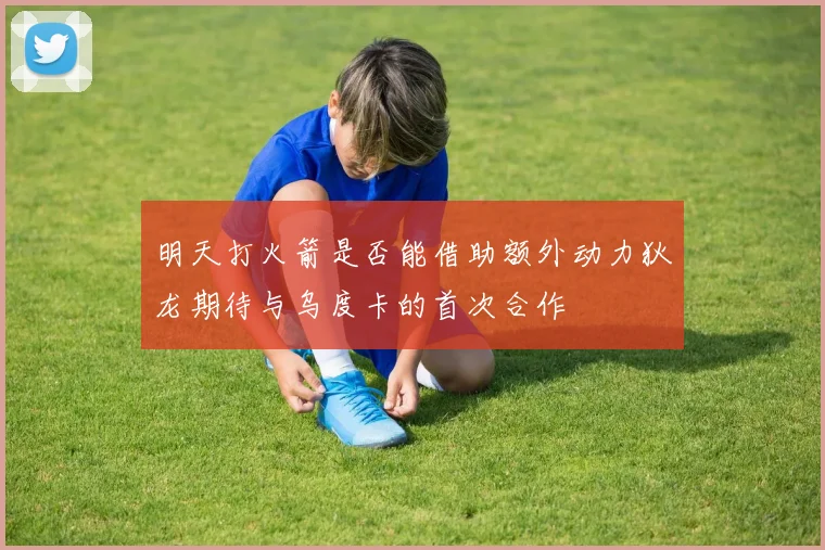 明天打火箭是否能借助额外动力狄龙期待与乌度卡的首次合作