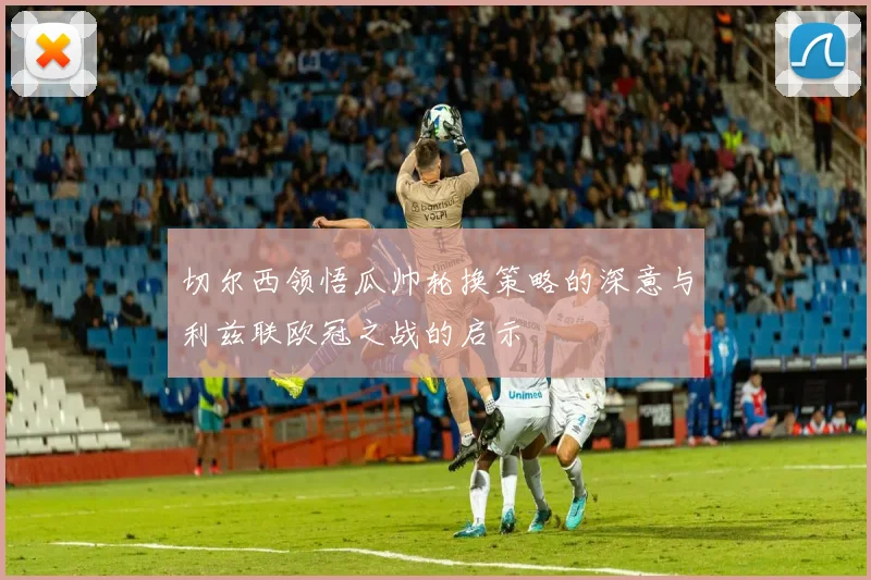 切尔西领悟瓜帅轮换策略的深意与利兹联欧冠之战的启示